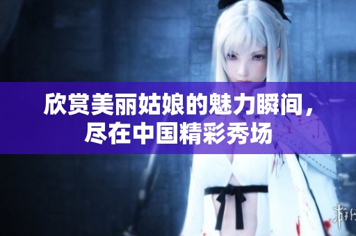 欣赏美丽姑娘的魅力瞬间，尽在中国精彩秀场