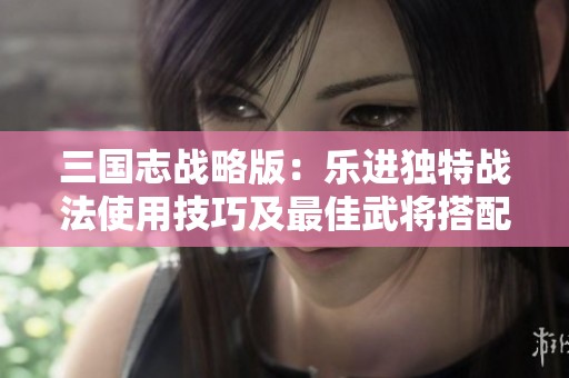 三国志战略版：乐进独特战法使用技巧及最佳武将搭配解析