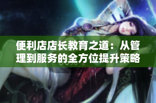 便利店店长教育之道：从管理到服务的全方位提升策略