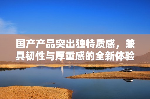 国产产品突出独特质感，兼具韧性与厚重感的全新体验