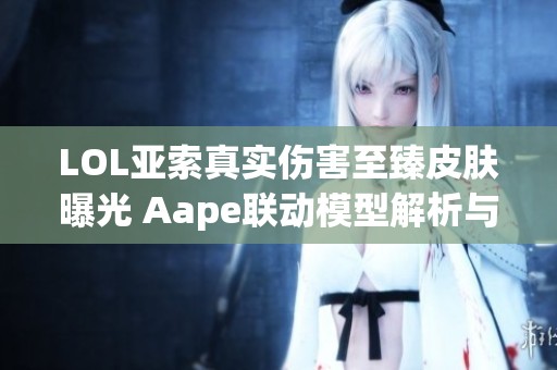LOL亚索真实伤害至臻皮肤曝光 Aape联动模型解析与特点详解