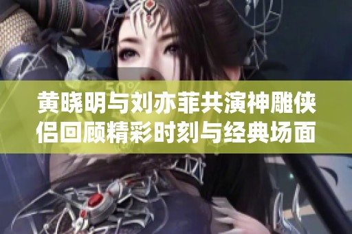 黄晓明与刘亦菲共演神雕侠侣回顾精彩时刻与经典场面