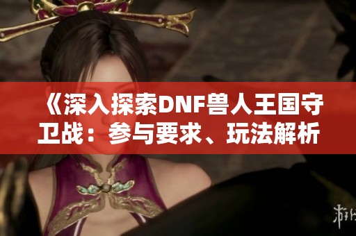 《深入探索DNF兽人王国守卫战：参与要求、玩法解析与丰厚奖励》