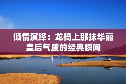倾情演绎：龙椅上那抹华丽皇后气质的经典瞬间