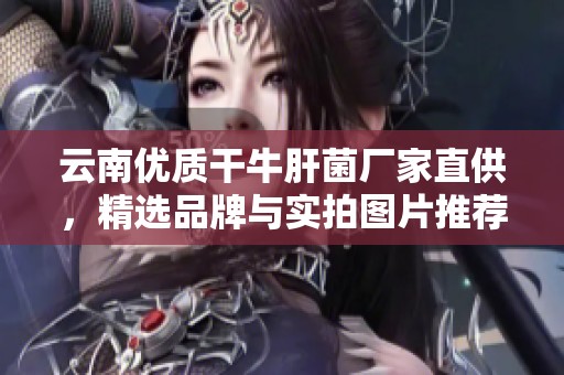 云南优质干牛肝菌厂家直供，精选品牌与实拍图片推荐