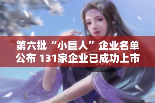 第六批“小巨人”企业名单公布 131家企业已成功上市