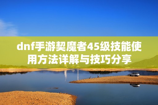 dnf手游契魔者45级技能使用方法详解与技巧分享