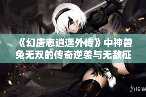 《幻唐志逍遥外传》中神兽兔无双的传奇逆袭与无敌征程