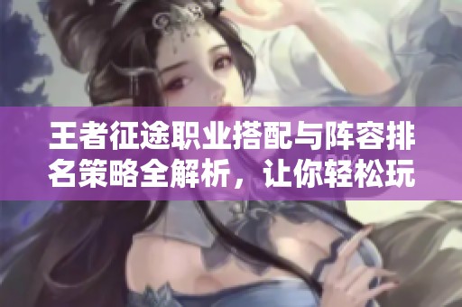 王者征途职业搭配与阵容排名策略全解析，让你轻松玩转游戏!