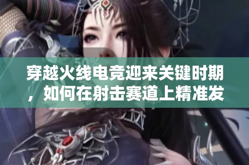 穿越火线电竞迎来关键时期，如何在射击赛道上精准发力