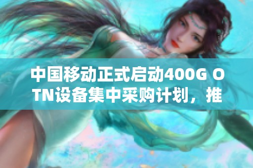 中国移动正式启动400G OTN设备集中采购计划，推动网络升级发展