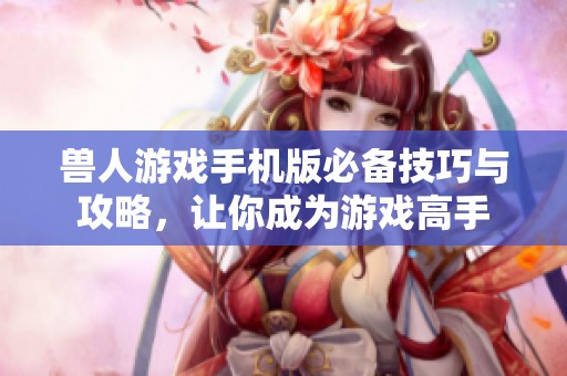 兽人游戏手机版必备技巧与攻略，让你成为游戏高手