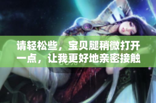 请轻松些，宝贝腿稍微打开一点，让我更好地亲密接触你