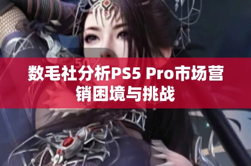 数毛社分析PS5 Pro市场营销困境与挑战
