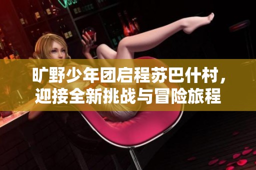 旷野少年团启程苏巴什村，迎接全新挑战与冒险旅程