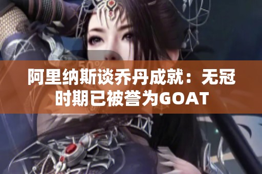 阿里纳斯谈乔丹成就：无冠时期已被誉为GOAT