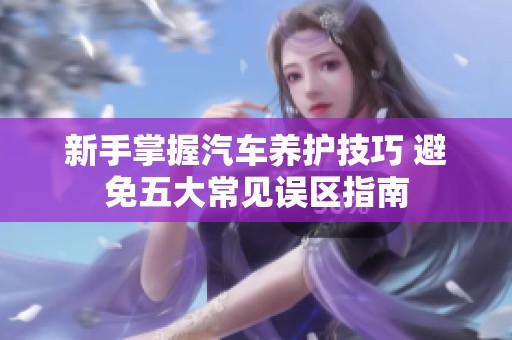 新手掌握汽车养护技巧 避免五大常见误区指南