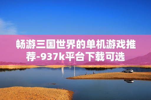 畅游三国世界的单机游戏推荐-937k平台下载可选