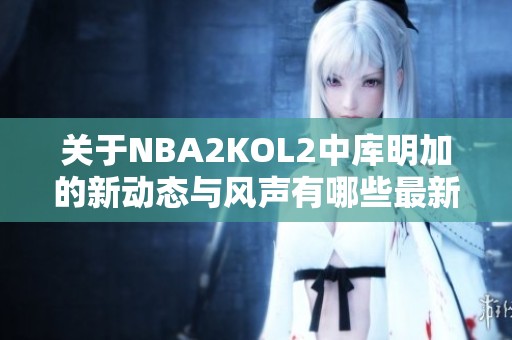 关于NBA2KOL2中库明加的新动态与风声有哪些最新消息呢