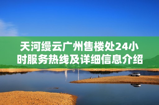 天河缦云广州售楼处24小时服务热线及详细信息介绍