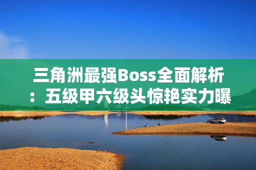三角洲最强Boss全面解析：五级甲六级头惊艳实力曝光