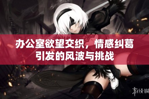 办公室欲望交织，情感纠葛引发的风波与挑战