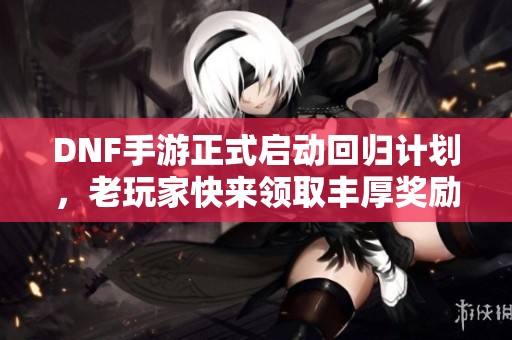 DNF手游正式启动回归计划，老玩家快来领取丰厚奖励！