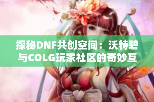 探秘DNF共创空间：沃特碧与COLG玩家社区的奇妙互动