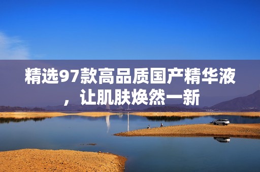 精选97款高品质国产精华液，让肌肤焕然一新