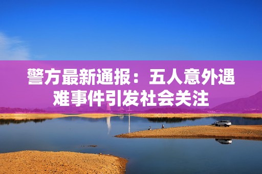 警方最新通报：五人意外遇难事件引发社会关注