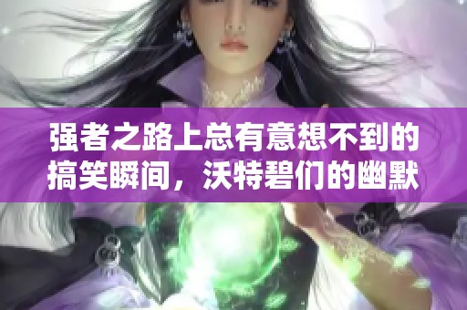 强者之路上总有意想不到的搞笑瞬间，沃特碧们的幽默时刻！