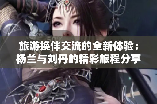旅游换伴交流的全新体验：杨兰与刘丹的精彩旅程分享
