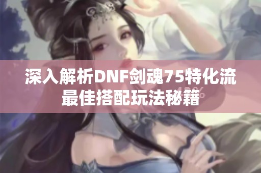 深入解析DNF剑魂75特化流最佳搭配玩法秘籍