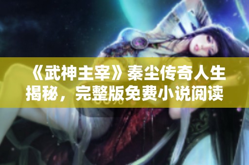《武神主宰》秦尘传奇人生揭秘，完整版免费小说阅读体验