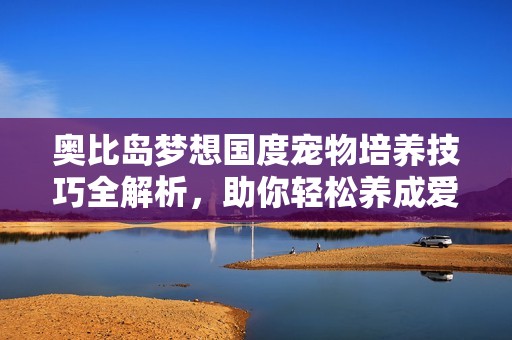 奥比岛梦想国度宠物培养技巧全解析，助你轻松养成爱宠