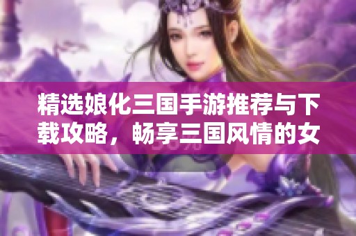 精选娘化三国手游推荐与下载攻略，畅享三国风情的女性角色体验