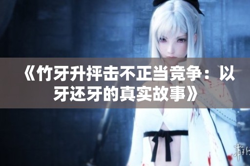 《竹牙升抨击不正当竞争：以牙还牙的真实故事》