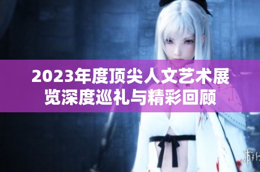2023年度顶尖人文艺术展览深度巡礼与精彩回顾