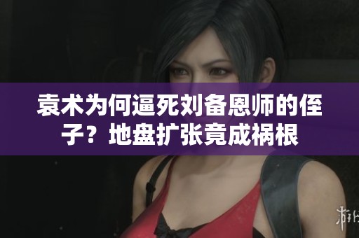 袁术为何逼死刘备恩师的侄子？地盘扩张竟成祸根