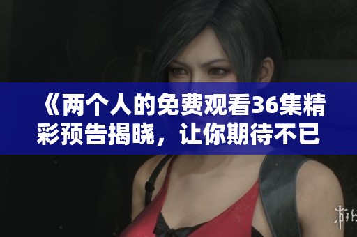 《两个人的免费观看36集精彩预告揭晓，让你期待不已》