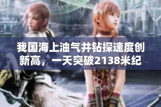 我国海上油气井钻探速度创新高，一天突破2138米纪录