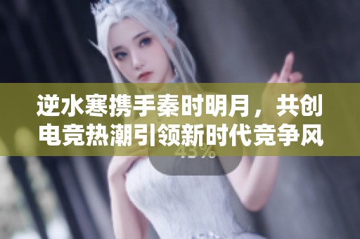逆水寒携手秦时明月，共创电竞热潮引领新时代竞争风潮