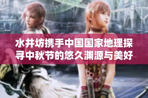水井坊携手中国国家地理探寻中秋节的悠久渊源与美好传统