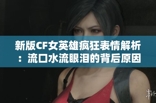 新版CF女英雄疯狂表情解析：流口水流眼泪的背后原因揭秘