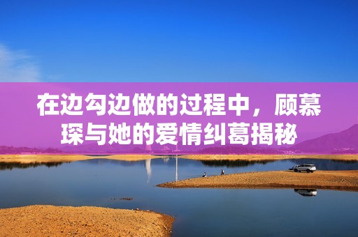 在边勾边做的过程中，顾慕琛与她的爱情纠葛揭秘
