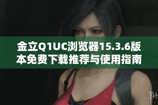 金立Q1UC浏览器15.3.6版本免费下载推荐与使用指南