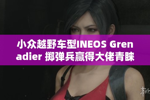 小众越野车型INEOS Grenadier 掷弹兵赢得大佬青睐即将上市
