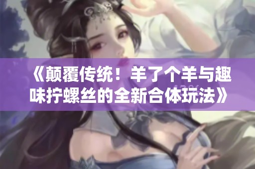 《颠覆传统！羊了个羊与趣味拧螺丝的全新合体玩法》