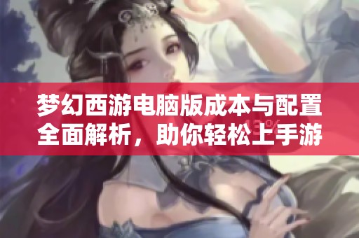 梦幻西游电脑版成本与配置全面解析，助你轻松上手游戏策略