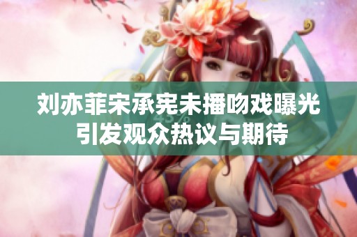 刘亦菲宋承宪未播吻戏曝光 引发观众热议与期待
